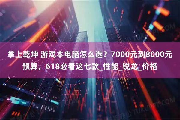 掌上乾坤 游戏本电脑怎么选？7000元到8000元预算，618必看这七款_性能_锐龙_价格