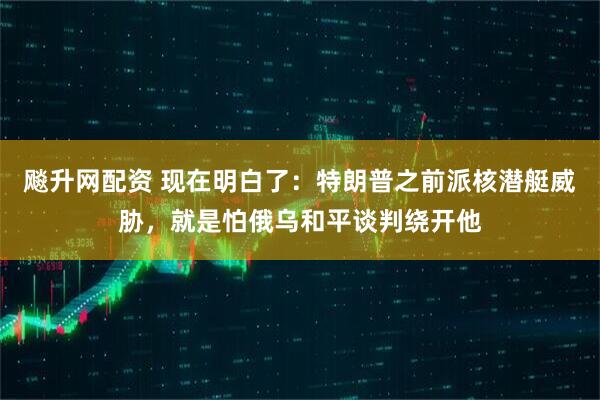 飚升网配资 现在明白了：特朗普之前派核潜艇威胁，就是怕俄乌和平谈判绕开他