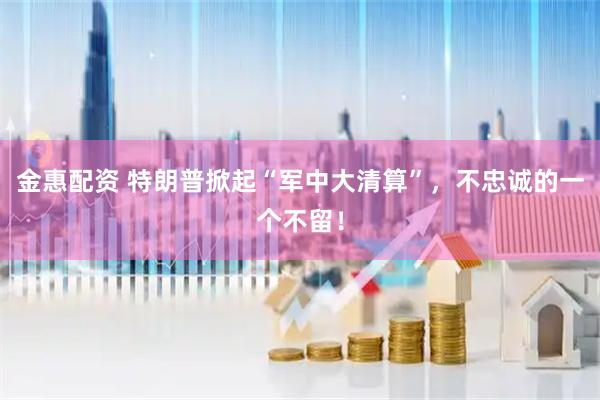 金惠配资 特朗普掀起“军中大清算”，不忠诚的一个不留！