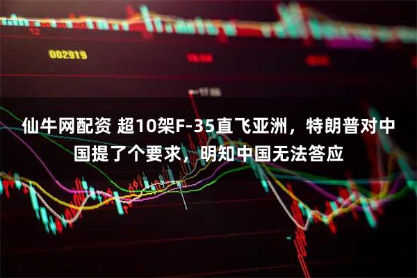 仙牛网配资 超10架F-35直飞亚洲，特朗普对中国提了个要求，明知中国无法答应