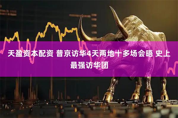 天盈资本配资 普京访华4天两地十多场会晤 史上最强访华团