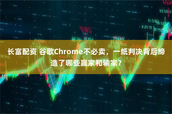 长富配资 谷歌Chrome不必卖，一纸判决背后缔造了哪些赢家和输家？