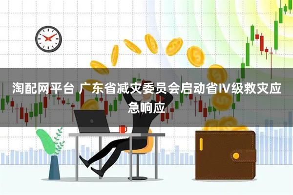 淘配网平台 广东省减灾委员会启动省Ⅳ级救灾应急响应