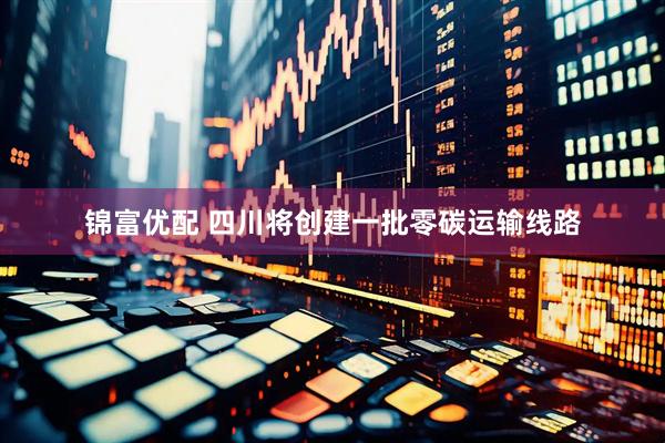 锦富优配 四川将创建一批零碳运输线路
