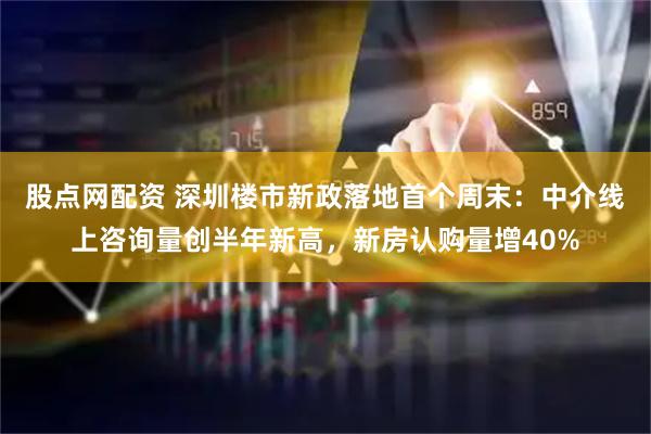 股点网配资 深圳楼市新政落地首个周末：中介线上咨询量创半年新高，新房认购量增40%