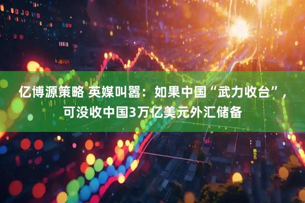 亿博源策略 英媒叫嚣：如果中国“武力收台”，可没收中国3万亿美元外汇储备