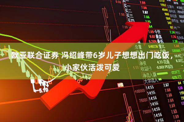 欧亚联合证券 冯绍峰带6岁儿子想想出门吃饭，小家伙活泼可爱