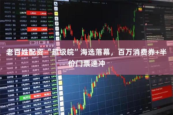 老百姓配资 “超级皖”海选落幕，百万消费券+半价门票速冲