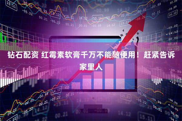 钻石配资 红霉素软膏千万不能随便用！赶紧告诉家里人