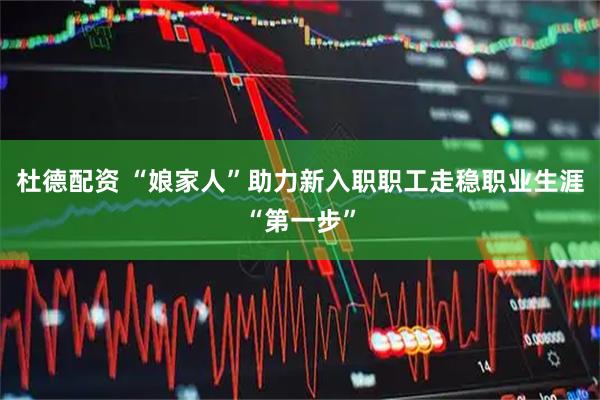 杜德配资 “娘家人”助力新入职职工走稳职业生涯“第一步”