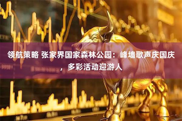 领航策略 张家界国家森林公园：峰墙歌声庆国庆，多彩活动迎游人