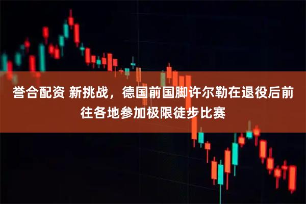 誉合配资 新挑战，德国前国脚许尔勒在退役后前往各地参加极限徒步比赛
