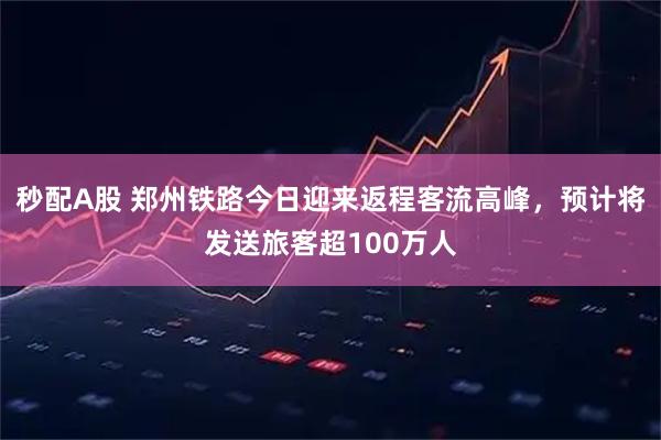 秒配A股 郑州铁路今日迎来返程客流高峰，预计将发送旅客超100万人