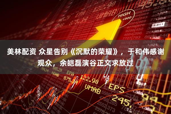 美林配资 众星告别《沉默的荣耀》，于和伟感谢观众，余皑磊演谷正文求放过