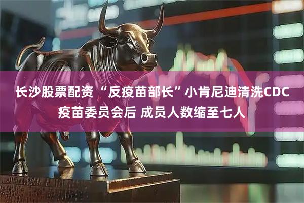 长沙股票配资 “反疫苗部长”小肯尼迪清洗CDC疫苗委员会后 成员人数缩至七人