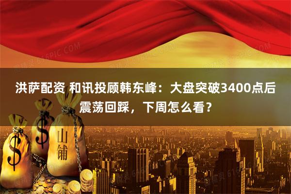 洪萨配资 和讯投顾韩东峰：大盘突破3400点后震荡回踩，下周怎么看？