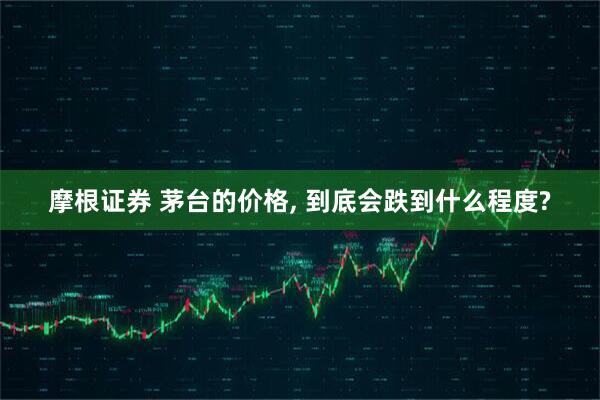 摩根证券 茅台的价格, 到底会跌到什么程度?