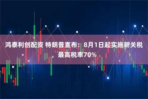 鸿泰利创配资 特朗普宣布：8月1日起实施新关税，最高税率70%