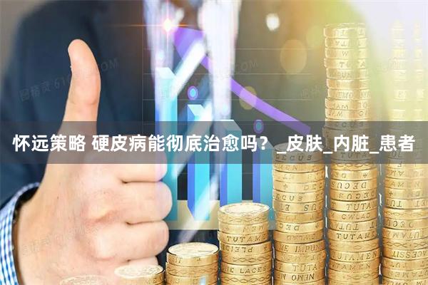 怀远策略 硬皮病能彻底治愈吗？_皮肤_内脏_患者
