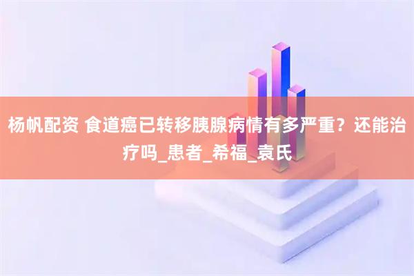 杨帆配资 食道癌已转移胰腺病情有多严重？还能治疗吗_患者_希福_袁氏