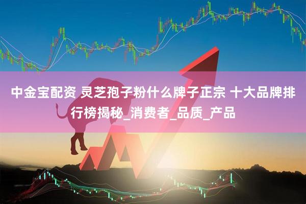 中金宝配资 灵芝孢子粉什么牌子正宗 十大品牌排行榜揭秘_消费者_品质_产品
