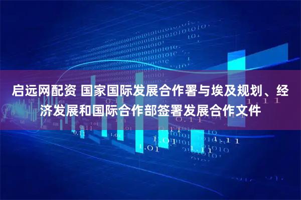 启远网配资 国家国际发展合作署与埃及规划、经济发展和国际合作部签署发展合作文件