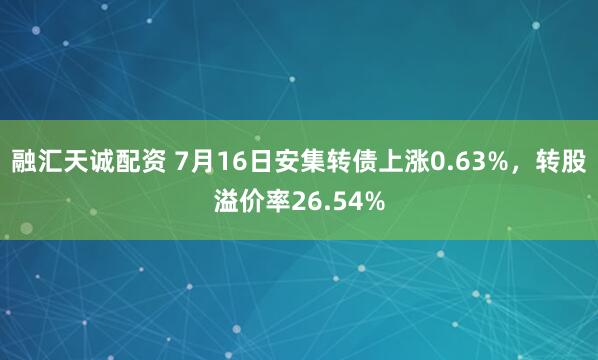 融汇天诚配资 7月16日安集转债上涨0.63%，转股溢价率26.54%
