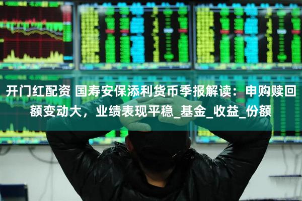 开门红配资 国寿安保添利货币季报解读：申购赎回额变动大，业绩表现平稳_基金_收益_份额