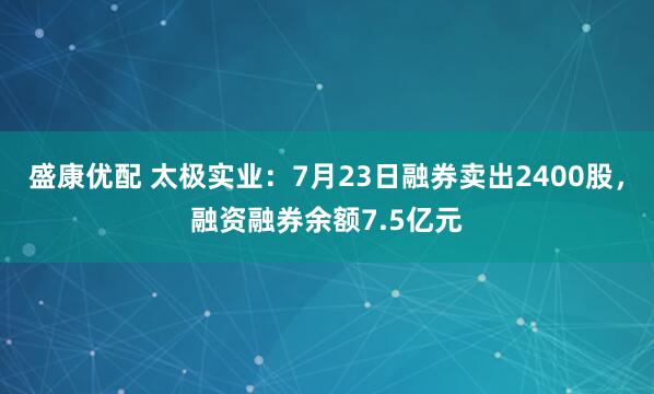 盛康优配 太极实业：7月23日融券卖出2400股，融资融券余额7.5亿元