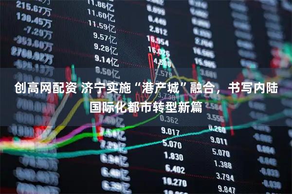 创高网配资 济宁实施“港产城”融合，书写内陆国际化都市转型新篇