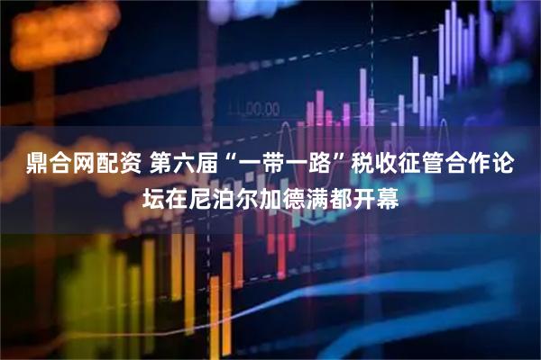 鼎合网配资 第六届“一带一路”税收征管合作论坛在尼泊尔加德满都开幕