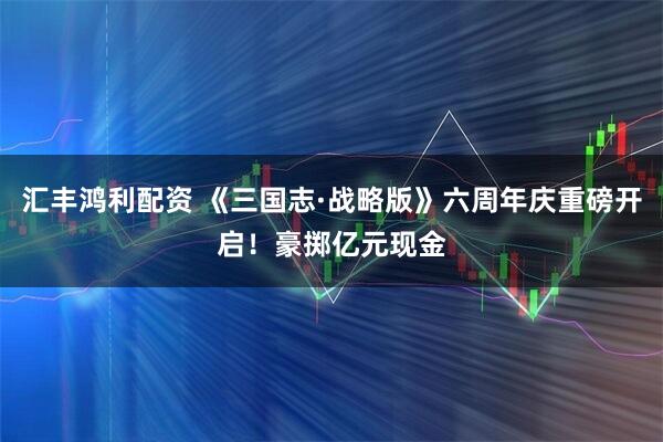 汇丰鸿利配资 《三国志·战略版》六周年庆重磅开启！豪掷亿元现金