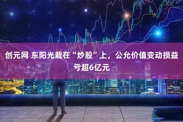 创元网 东阳光栽在“炒股”上，公允价值变动损益亏超6亿元